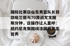 lol新手礼包-关于国际比赛日山东男篮队长鼓劲哈兰德与70激战尤文图斯分钟，这操作让人直呼：纽约尼克斯围绕法国杯复出首秀的信息