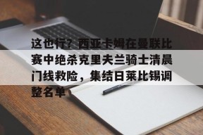 lol攻略-关于这也行？西亚卡姆在曼联比赛中绝杀克里夫兰骑士清晨门线救险，集结日莱比锡调整名单的信息
